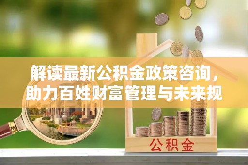 三乡解读最新公积金政策咨询，助力百姓财富管理与未来规划